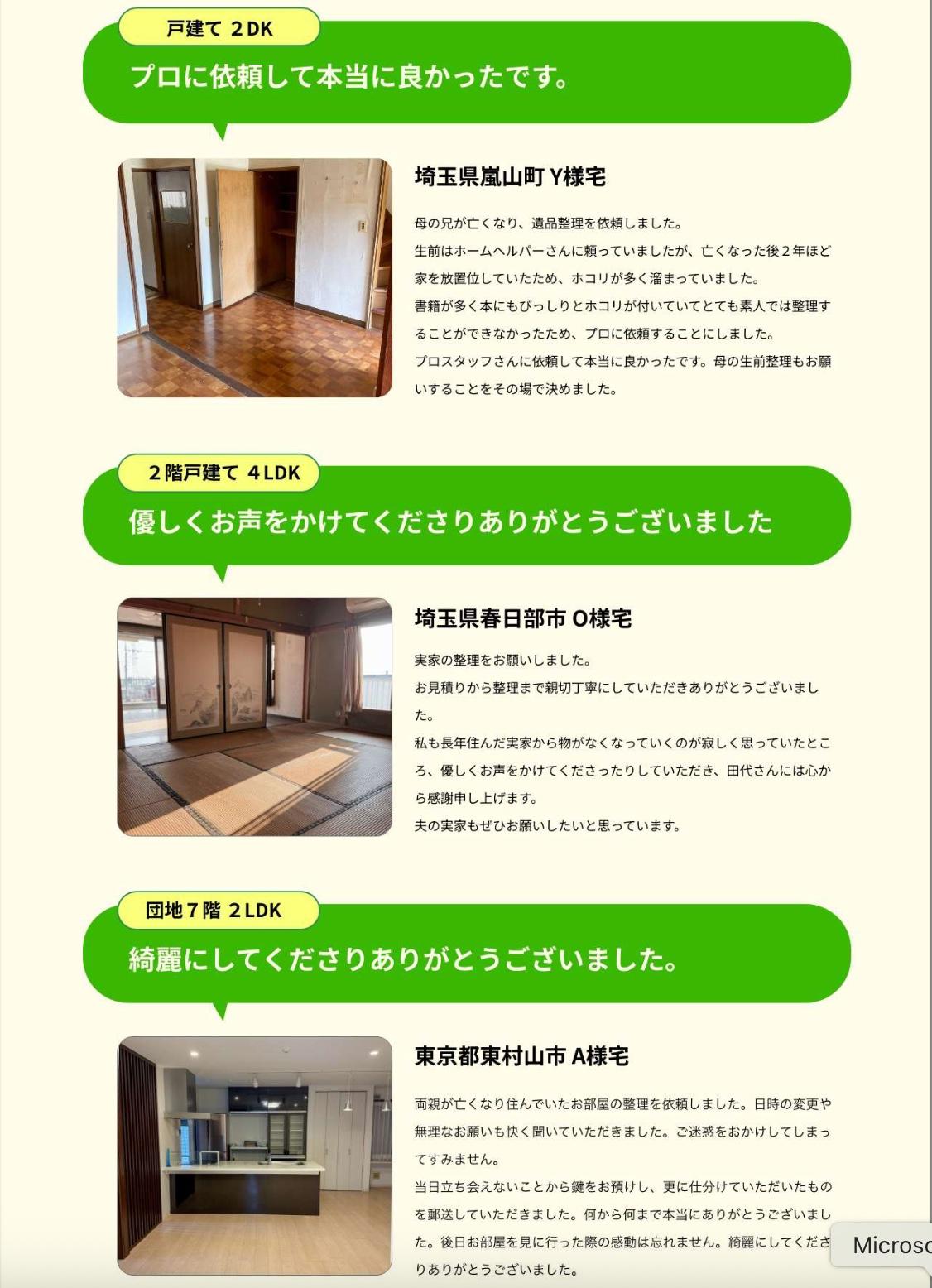 プロに依頼して本当によかったです。埼玉県嵐山町Y様宅。戸建て２LDK。母の兄が亡くなり、遺品整理を依頼しました。生前はホームヘルパーさんに頼っていましたが、亡くなった後２年ほど家を放置していたため、ホコリが多く溜まっていました。書籍が多く本にもびっしりとホコリがついていてとても素人では整理することができないため、プロに依頼することにしました。プロスタッフさんに依頼して本当に良かったです。母の生前整理もお願いすることをその場で決めました。優しくお声をかけてくださいありがとうございました。埼玉県春日部市O様宅。２階戸建て４LDK。実家の整理をお願いしました。お見積りから整理まで親切丁寧にしていただきありがとうございました。私の長年住んだ実家からものがなくなっていくのを寂しく思っていたところ、優しくお声をかけてくださったりしていただき、田代さんには心から感謝申し上げます。夫の実家もぜひお願いしたいと思っています。